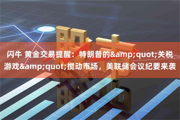 闪牛 黄金交易提醒：特朗普的&quot;关税游戏&quot;搅动市场，美联储会议纪要来袭