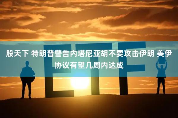 股天下 特朗普警告内塔尼亚胡不要攻击伊朗 美伊协议有望几周内达成