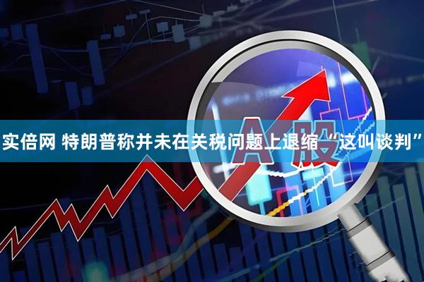 实倍网 特朗普称并未在关税问题上退缩 “这叫谈判”