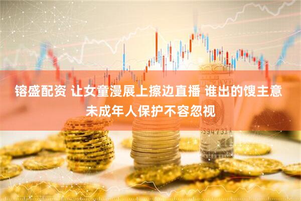 镕盛配资 让女童漫展上擦边直播 谁出的馊主意 未成年人保护不容忽视