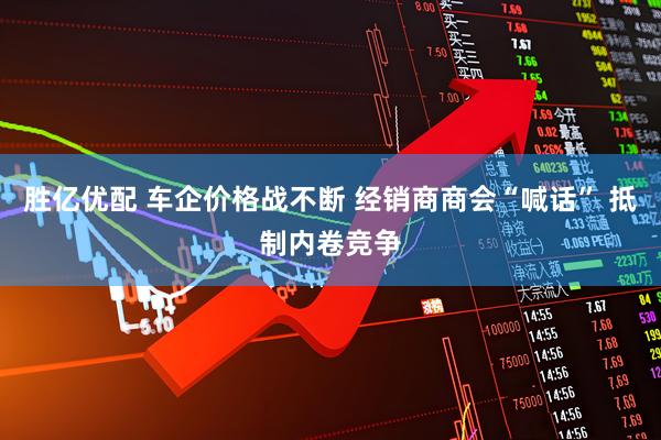 胜亿优配 车企价格战不断 经销商商会“喊话” 抵制内卷竞争