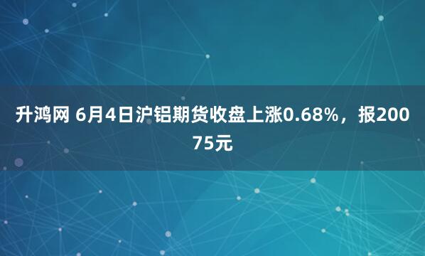 升鸿网 6月4日沪铝期货收盘上涨0.68%，报20075元