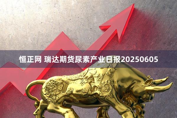 恒正网 瑞达期货尿素产业日报20250605