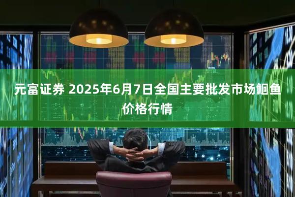 元富证券 2025年6月7日全国主要批发市场鮰鱼价格行情