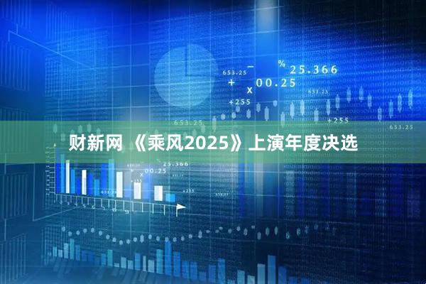 财新网 《乘风2025》上演年度决选