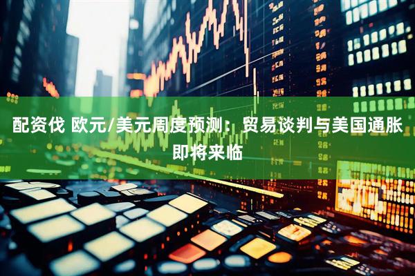 配资伐 欧元/美元周度预测：贸易谈判与美国通胀即将来临