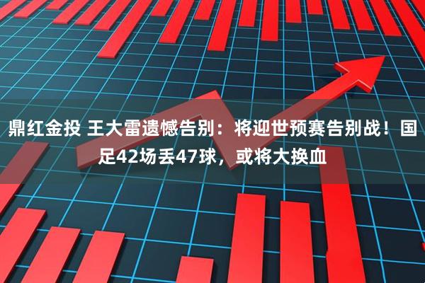 鼎红金投 王大雷遗憾告别：将迎世预赛告别战！国足42场丢47球，或将大换血