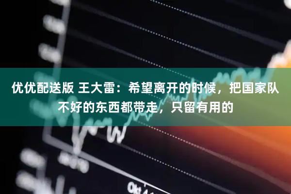 优优配送版 王大雷：希望离开的时候，把国家队不好的东西都带走，只留有用的