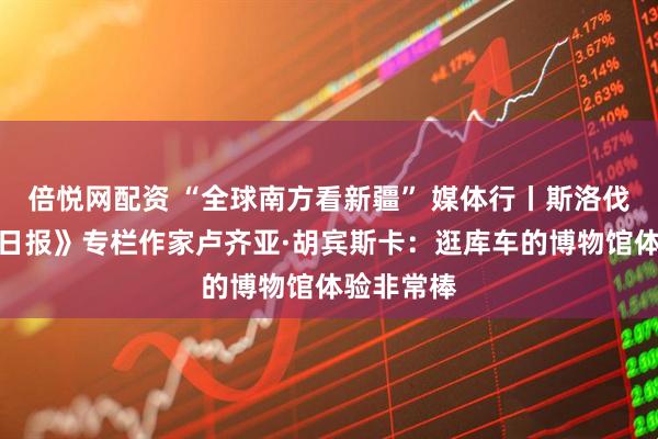 倍悦网配资 “全球南方看新疆” 媒体行丨斯洛伐克《主要日报》专栏作家卢齐亚·胡宾斯卡：逛库车的博物馆体验非常棒