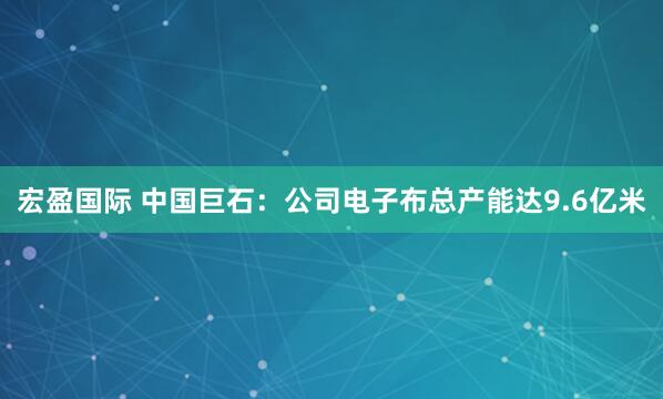 宏盈国际 中国巨石：公司电子布总产能达9.6亿米
