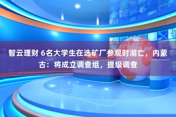 智云理财 6名大学生在选矿厂参观时溺亡，内蒙古：将成立调查组，提级调查