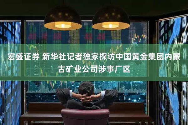 宏盛证券 新华社记者独家探访中国黄金集团内蒙古矿业公司涉事厂区