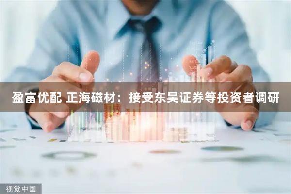 盈富优配 正海磁材：接受东吴证券等投资者调研