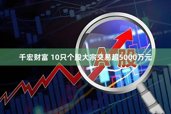千宏财富 10只个股大宗交易超5000万元