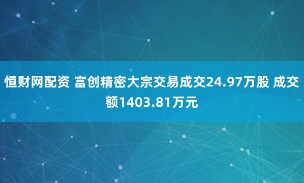 恒财网配资 富创精密大宗交易成交24.97万股 成交额1403.81万元