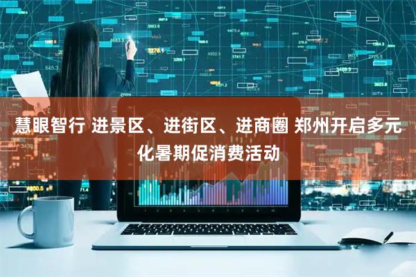 慧眼智行 进景区、进街区、进商圈 郑州开启多元化暑期促消费活动