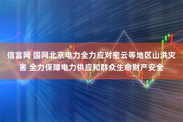 信富网 国网北京电力全力应对密云等地区山洪灾害 全力保障电力供应和群众生命财产安全