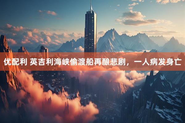 优配利 英吉利海峡偷渡船再酿悲剧，一人病发身亡
