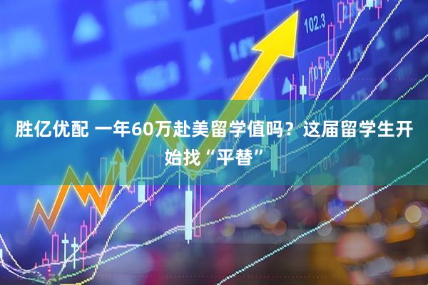胜亿优配 一年60万赴美留学值吗？这届留学生开始找“平替”