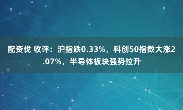 配资伐 收评：沪指跌0.33%，科创50指数大涨2.07%，半导体板块强势拉升