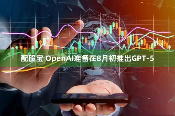 配股宝 OpenAI准备在8月初推出GPT-5
