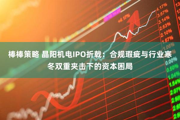 棒棒策略 晶阳机电IPO折戟：合规瑕疵与行业寒冬双重夹击下的资本困局