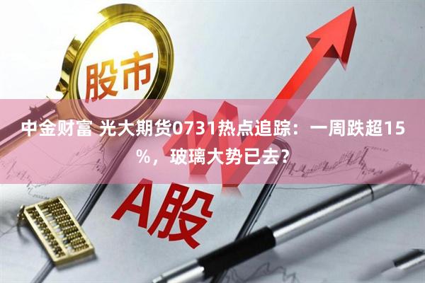 中金财富 光大期货0731热点追踪：一周跌超15%，玻璃大势已去？