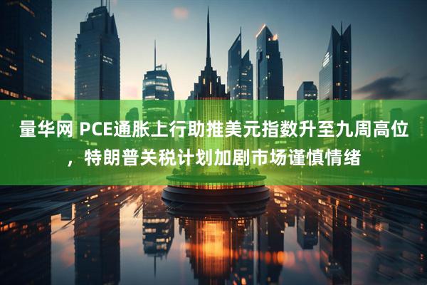 量华网 PCE通胀上行助推美元指数升至九周高位，特朗普关税计划加剧市场谨慎情绪