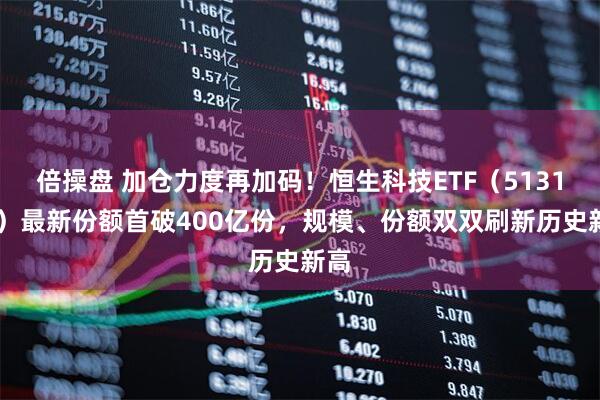 倍操盘 加仓力度再加码！恒生科技ETF（513130）最新份额首破400亿份，规模、份额双双刷新历史新高