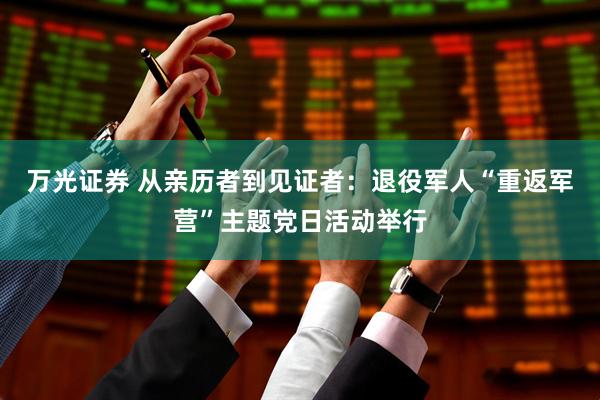 万光证券 从亲历者到见证者：退役军人“重返军营”主题党日活动举行