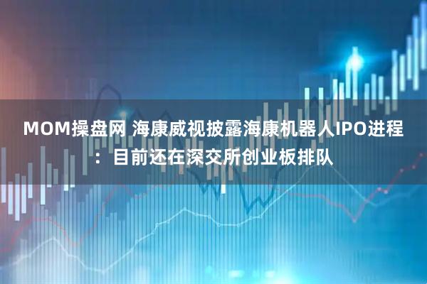 MOM操盘网 海康威视披露海康机器人IPO进程：目前还在深交所创业板排队