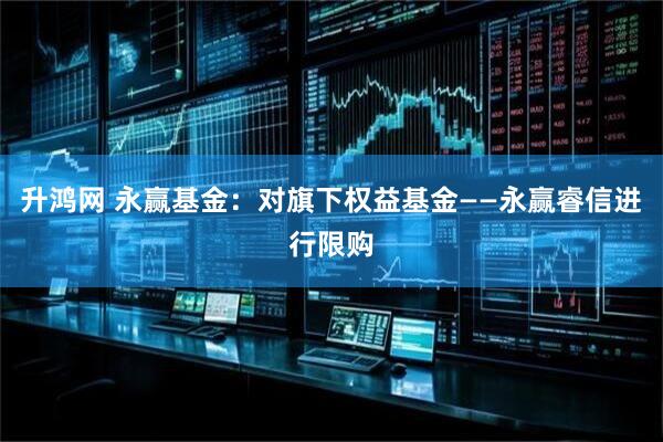 升鸿网 永赢基金：对旗下权益基金——永赢睿信进行限购