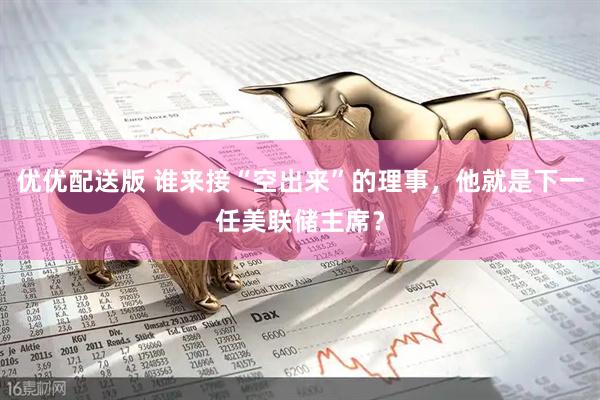 优优配送版 谁来接“空出来”的理事，他就是下一任美联储主席？