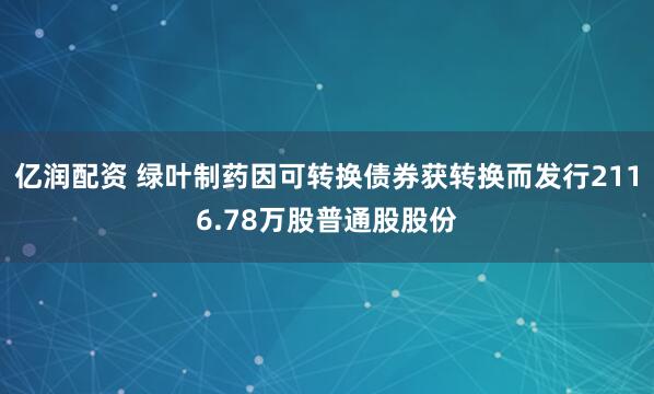 亿润配资 绿叶制药因可转换债券获转换而发行2116.78万股普通股股份