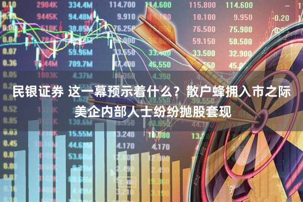 民银证券 这一幕预示着什么？散户蜂拥入市之际 美企内部人士纷纷抛股套现