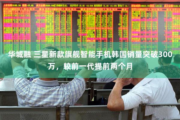 华城融 三星新款旗舰智能手机韩国销量突破300万，较前一代提前两个月