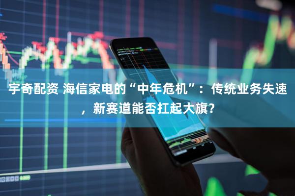 宇奇配资 海信家电的“中年危机”：传统业务失速，新赛道能否扛起大旗？