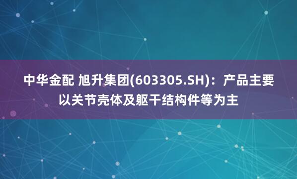 中华金配 旭升集团(603305.SH)：产品主要以关节壳体及躯干结构件等为主