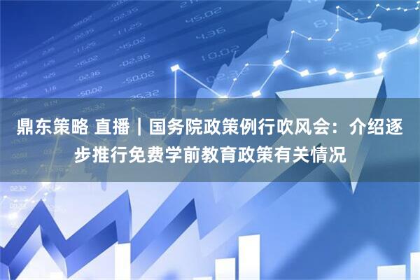 鼎东策略 直播｜国务院政策例行吹风会：介绍逐步推行免费学前教育政策有关情况