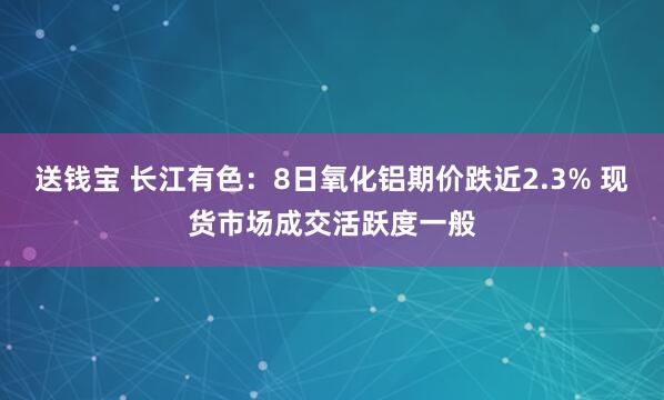 送钱宝 长江有色：8日氧化铝期价跌近2.3% 现货市场成交活跃度一般