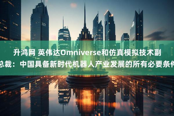 升鸿网 英伟达Omniverse和仿真模拟技术副总裁：中国具备新时代机器人产业发展的所有必要条件