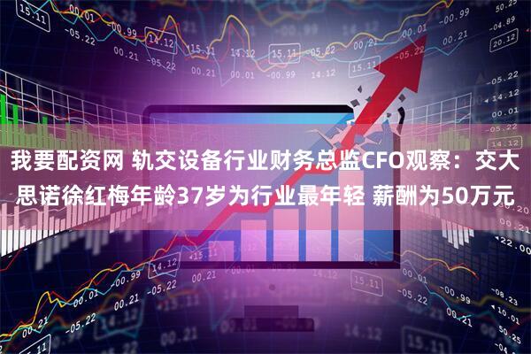 我要配资网 轨交设备行业财务总监CFO观察：交大思诺徐红梅年龄37岁为行业最年轻 薪酬为50万元