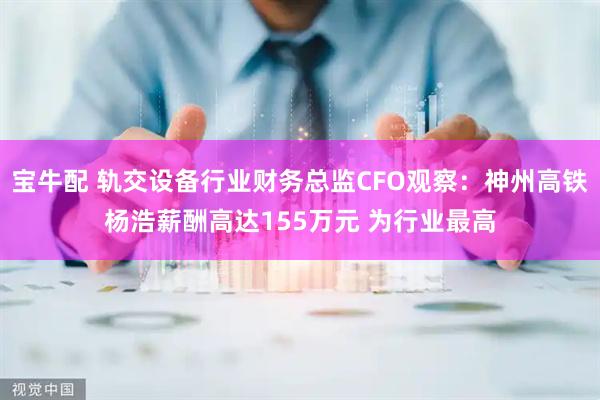 宝牛配 轨交设备行业财务总监CFO观察：神州高铁杨浩薪酬高达155万元 为行业最高