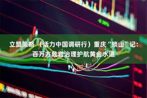 立盟策略 （活力中国调研行）重庆“锁山”记：百万方危岩治理护航黄金水道