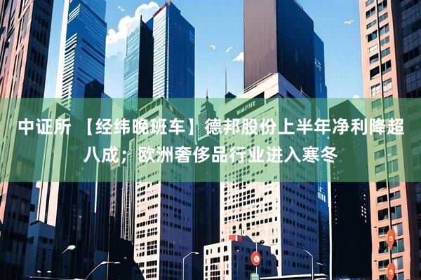中证所 【经纬晚班车】德邦股份上半年净利降超八成；欧洲奢侈品行业进入寒冬