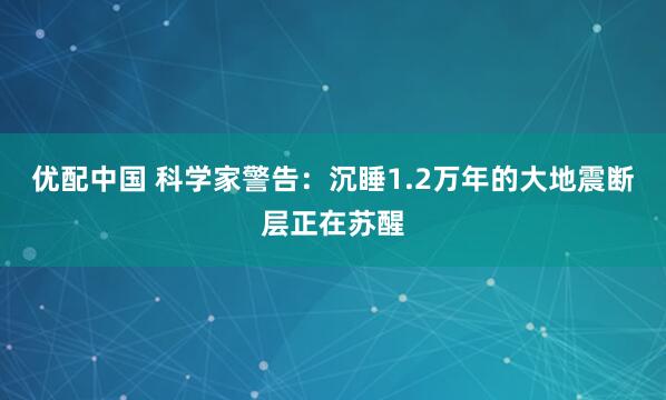 优配中国 科学家警告：沉睡1.2万年的大地震断层正在苏醒