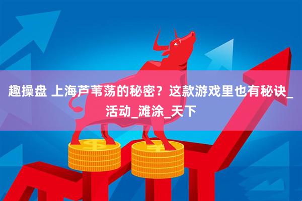 趣操盘 上海芦苇荡的秘密？这款游戏里也有秘诀_活动_滩涂_天下
