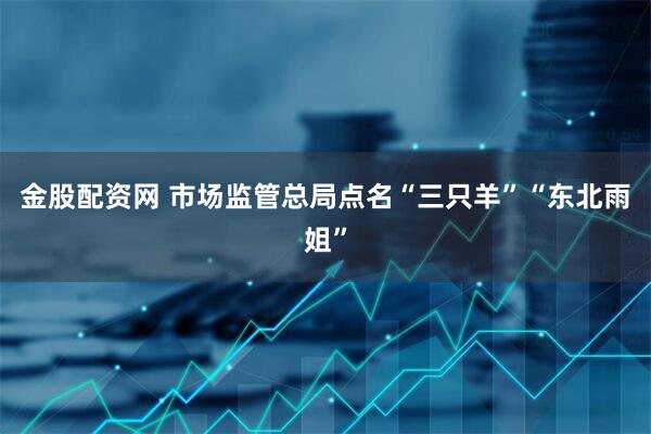 金股配资网 市场监管总局点名“三只羊”“东北雨姐”
