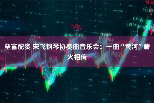 垒富配资 宋飞钢琴协奏曲音乐会：一曲“黄河”薪火相传