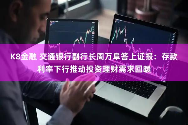 K8金融 交通银行副行长周万阜答上证报：存款利率下行推动投资理财需求回暖